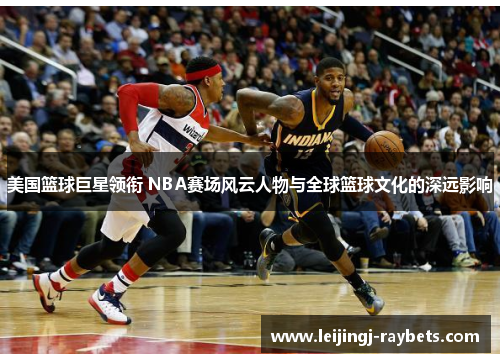 美国篮球巨星领衔 NBA赛场风云人物与全球篮球文化的深远影响